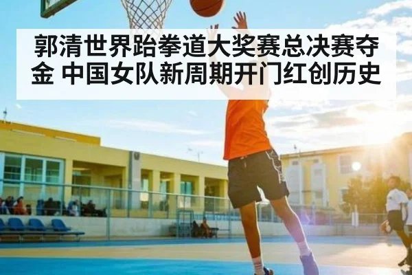 郭清世界跆拳道大奖赛总决赛夺金 中国女队新周期开门红创历史